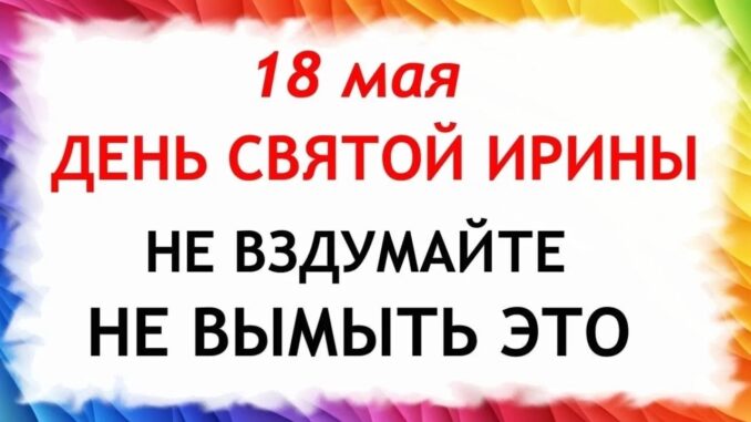 Какой Сегодня Праздник 18.05.2026 — День Святой Ирины. Что нельзя делать сегодня по народным приметам запреты дня